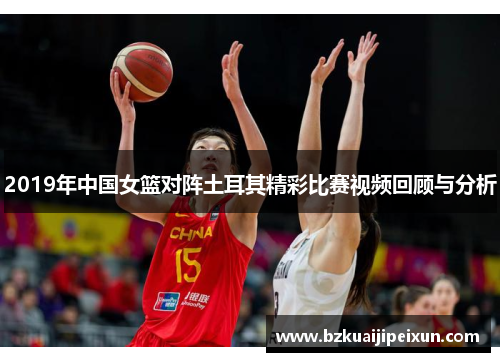 2019年中国女篮对阵土耳其精彩比赛视频回顾与分析