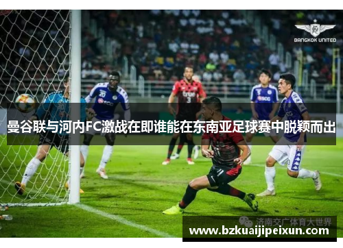曼谷联与河内FC激战在即谁能在东南亚足球赛中脱颖而出