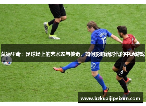 莫德里奇：足球场上的艺术家与传奇，如何影响新时代的中场游戏
