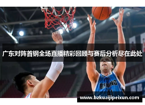 广东对阵首钢全场直播精彩回顾与赛后分析尽在此处